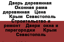 Дверь деревянная. Оконная рама деревянная › Цена ­ 3 500 - Крым, Севастополь Строительство и ремонт » Двери, окна и перегородки   . Крым,Севастополь